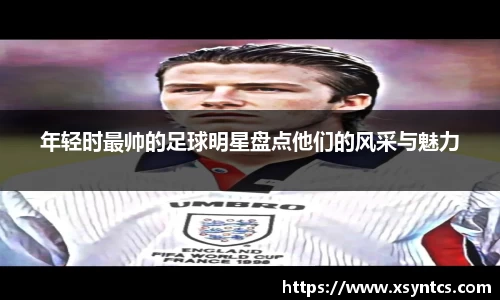 年轻时最帅的足球明星盘点他们的风采与魅力