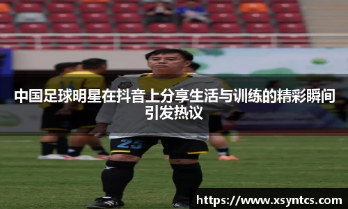 中国足球明星在抖音上分享生活与训练的精彩瞬间引发热议